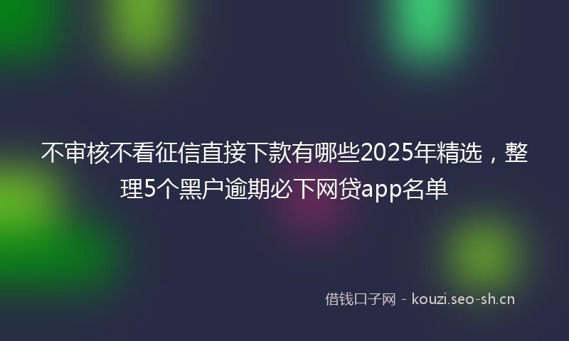 不审核不看征信直接下款有哪些2025年精选，整理5个黑户逾期必下网贷app名单