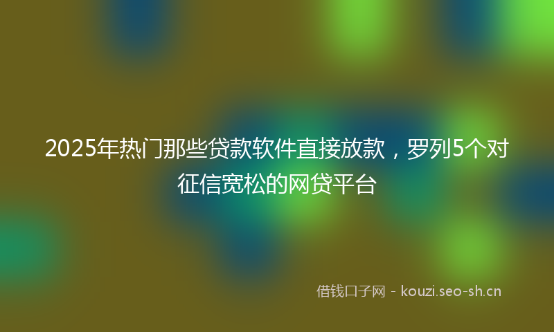 2025年热门那些贷款软件直接放款，罗列5个对征信宽松的网贷平台