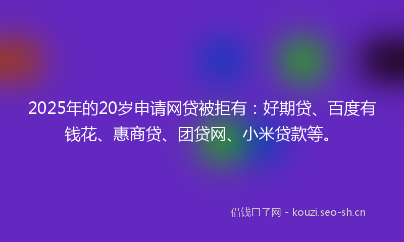 2025年的20岁申请网贷被拒有：好期贷、百度有钱花、惠商贷、团贷网、小米贷款等。