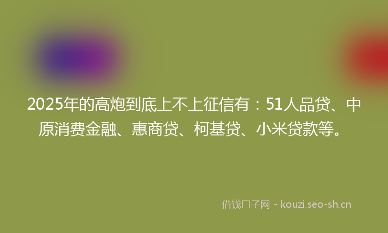 2025年的高炮到底上不上征信有:51人品贷、中原消费金融、惠商贷、柯基贷、小米贷款等。