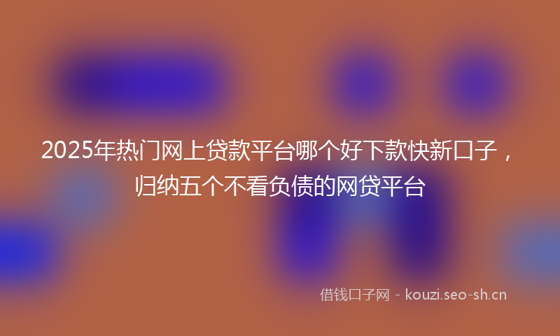 2025年热门网上贷款平台哪个好下款快新口子，归纳五个不看负债的网贷平台