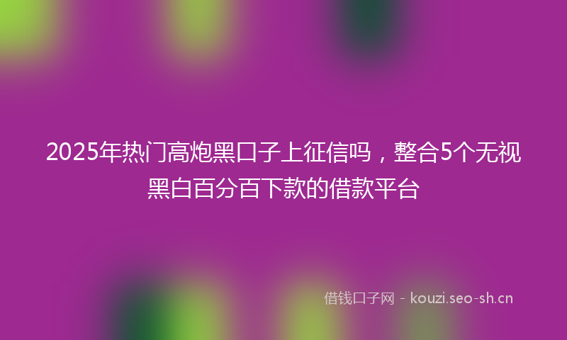 2025年热门高炮黑口子上征信吗,整合5个无视黑白百分百下款的借款平台