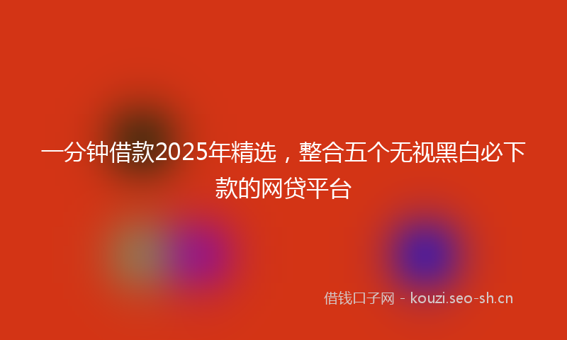 一分钟借款2025年精选,整合五个无视黑白必下款的网贷平台