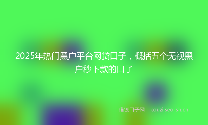 2025年热门黑户平台网贷口子，概括五个无视黑户秒下款的口子