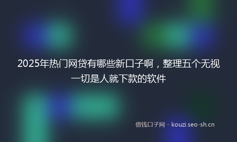 2025年热门网贷有哪些新口子啊，整理五个无视一切是人就下款的软件