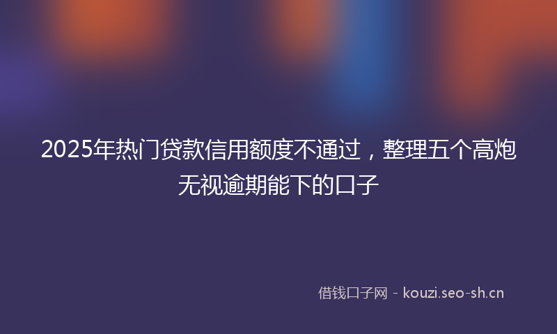 2025年热门贷款信用额度不通过，整理五个高炮无视逾期能下的口子