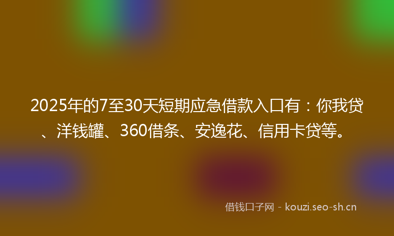 2025年的7至30天短期应急借款入口有：你我贷、洋钱罐、360借条、安逸花、信用卡贷等。