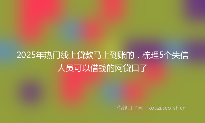 2025年热门线上贷款马上到账的，梳理5个失信人员可以借钱的网贷口子
