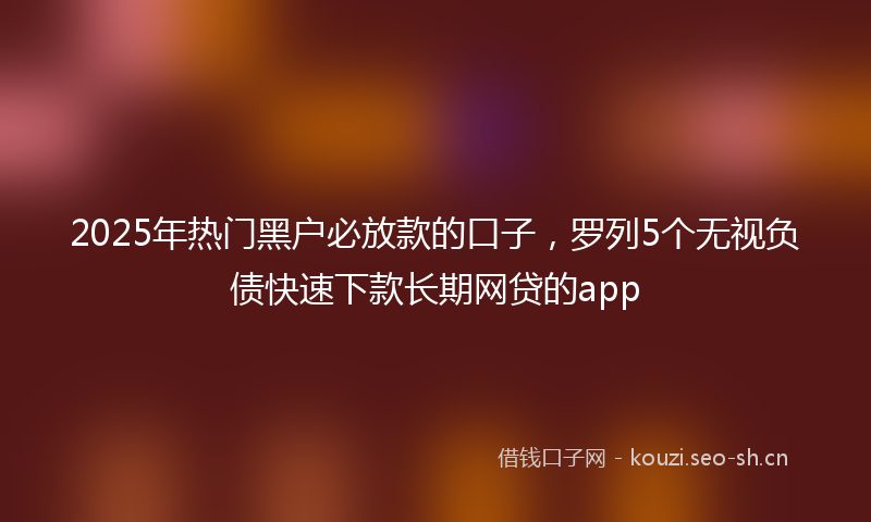 2025年热门黑户必放款的口子，罗列5个无视负债快速下款长期网贷的app