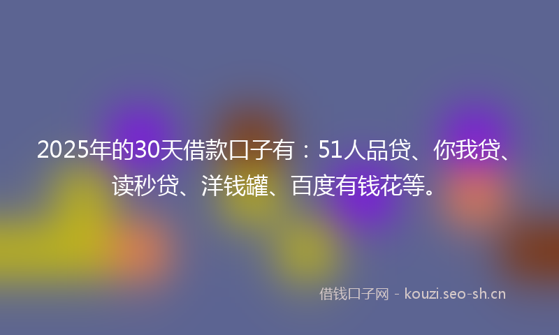 2025年的30天借款口子有：51人品贷、你我贷、读秒贷、洋钱罐、百度有钱花等。