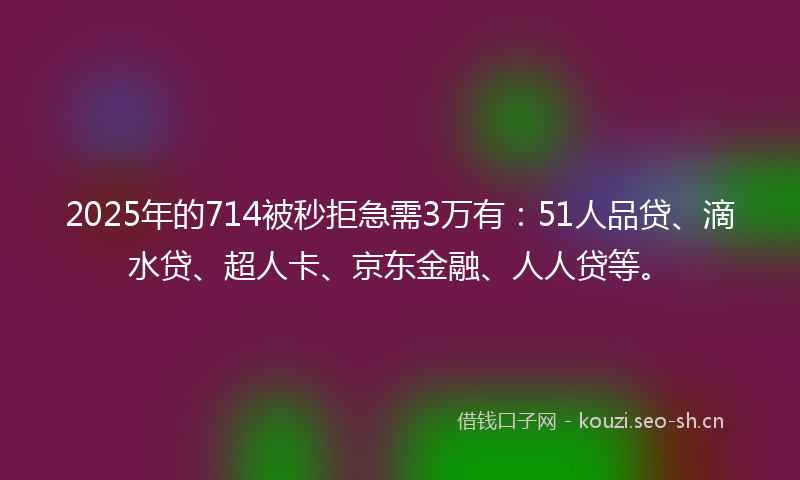 2025年的714被秒拒急需3万有：51人品贷、滴水贷、超人卡、京东金融、人人贷等。