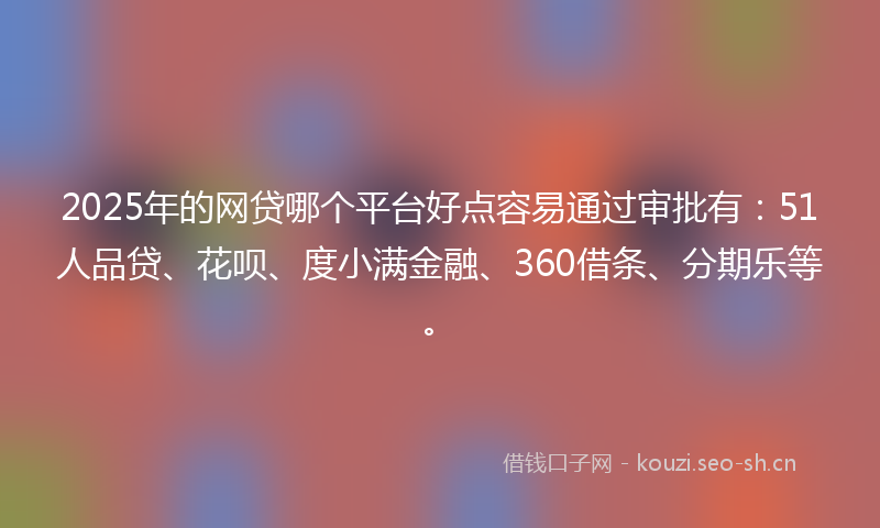 2025年的网贷哪个平台好点容易通过审批有：51人品贷、花呗、度小满金融、360借条、分期乐等。