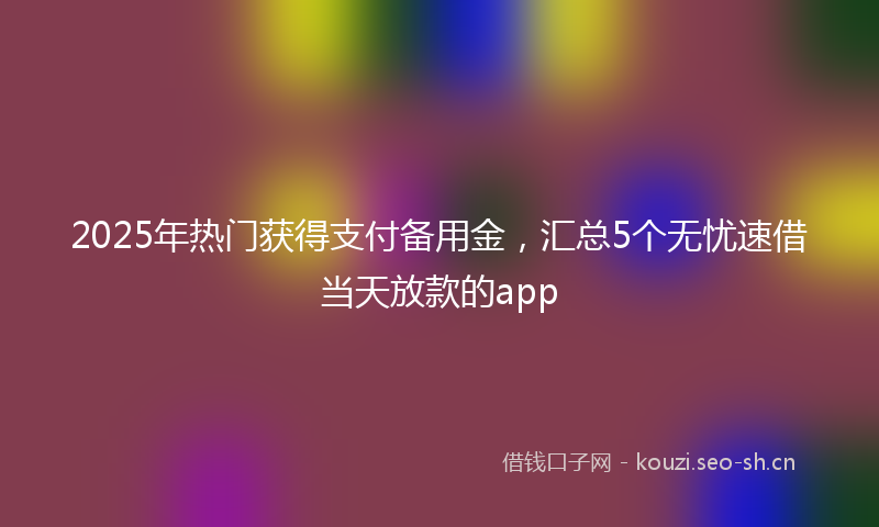 2025年热门获得支付备用金，汇总5个无忧速借当天放款的app