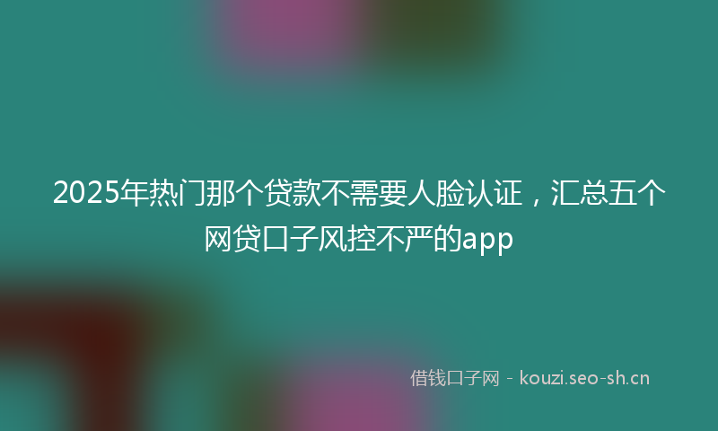 2025年热门那个贷款不需要人脸认证,汇总五个网贷口子风控不严的app