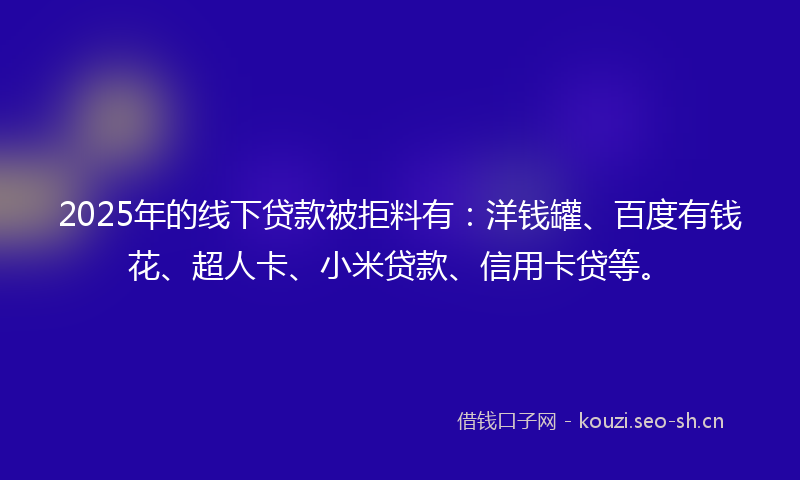 2025年的线下贷款被拒料有：洋钱罐、百度有钱花、超人卡、小米贷款、信用卡贷等。
