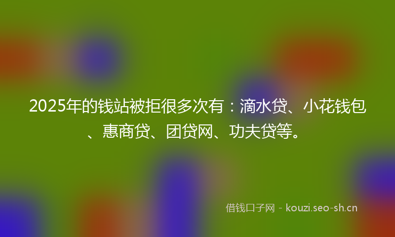 2025年的钱站被拒很多次有:滴水贷、小花钱包、惠商贷、团贷网、功夫贷等。