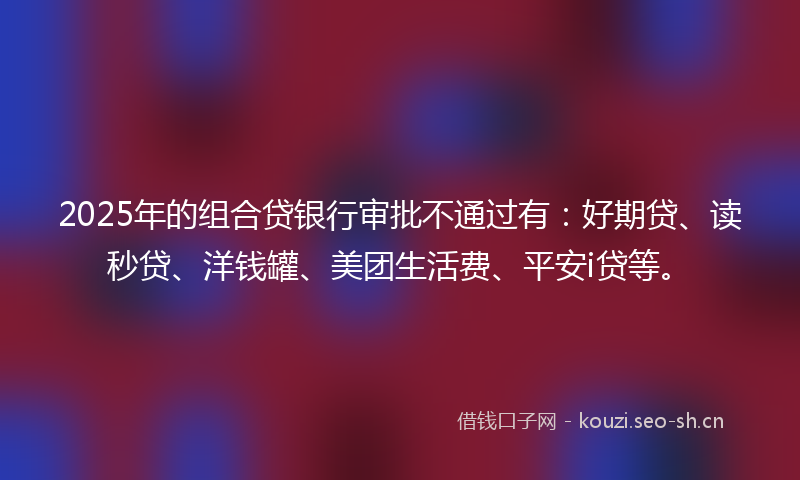 2025年的组合贷银行审批不通过有：好期贷、读秒贷、洋钱罐、美团生活费、平安i贷等。