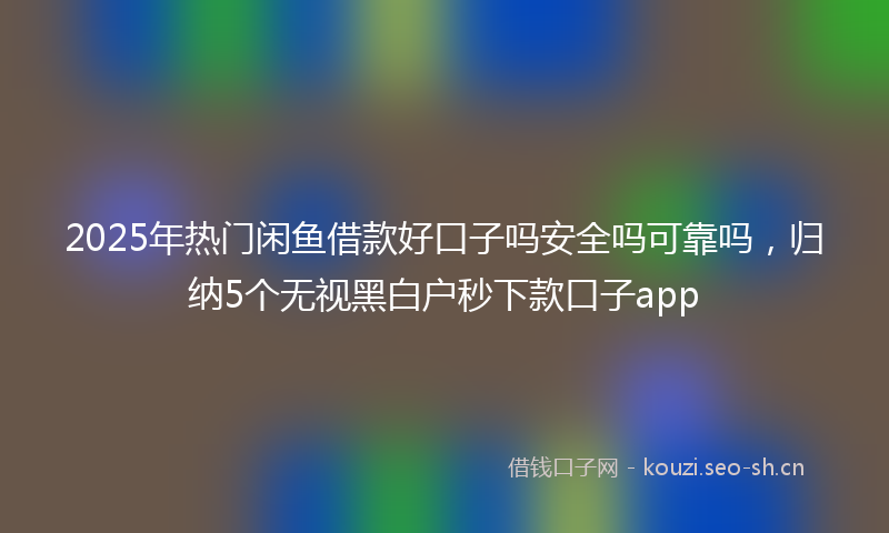 2025年热门闲鱼借款好口子吗安全吗可靠吗，归纳5个无视黑白户秒下款口子app