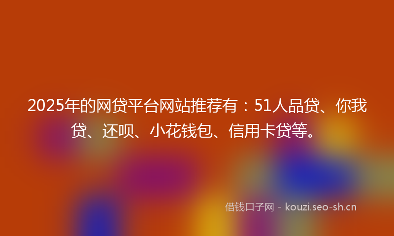 2025年的网贷平台网站推荐有：51人品贷、你我贷、还呗、小花钱包、信用卡贷等。