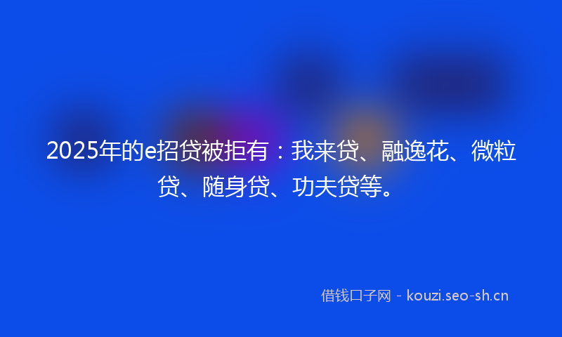 2025年的e招贷被拒有：我来贷、融逸花、微粒贷、随身贷、功夫贷等。
