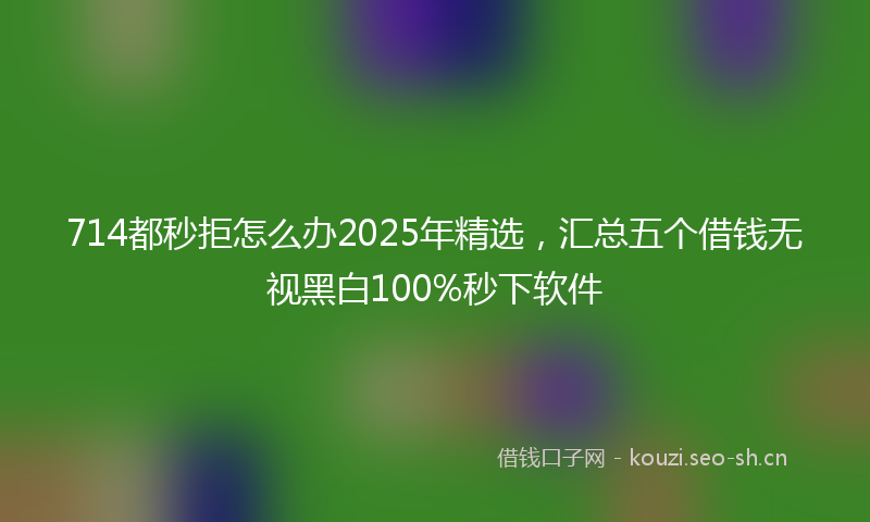 714都秒拒怎么办2025年精选,汇总五个借钱无视黑白100%秒下软件