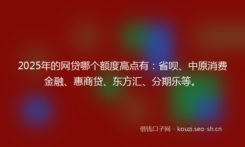 2025年的网贷哪个额度高点有：省呗、中原消费金融、惠商贷、东方汇、分期乐等。