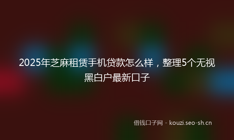 2025年芝麻租赁手机贷款怎么样，整理5个无视黑白户最新口子