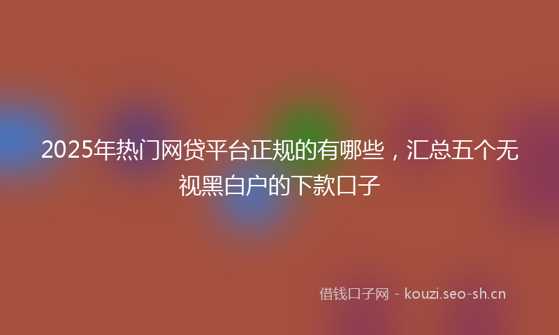 2025年热门网贷平台正规的有哪些，汇总五个无视黑白户的下款口子