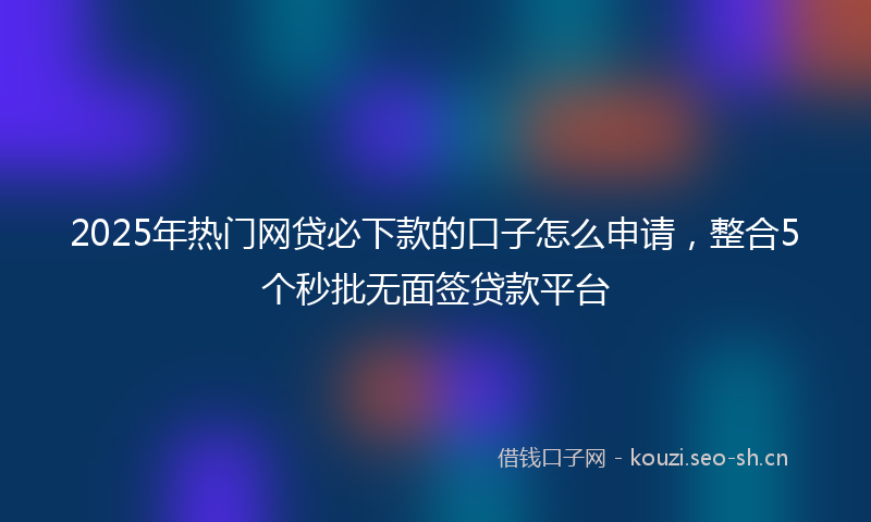 2025年热门网贷必下款的口子怎么申请，整合5个秒批无面签贷款平台