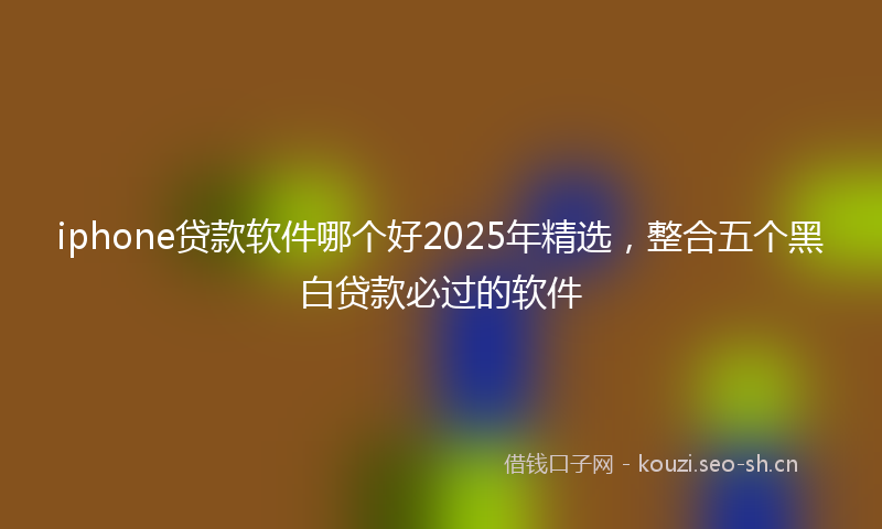 iphone贷款软件哪个好2025年精选，整合五个黑白贷款必过的软件