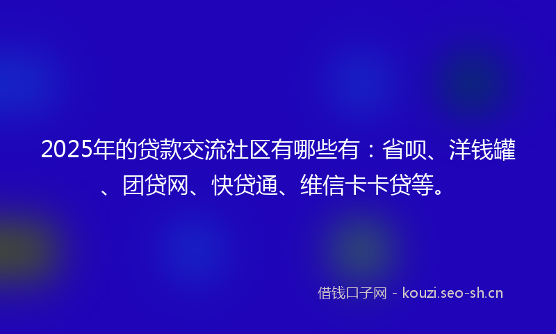 2025年的贷款交流社区有哪些有：省呗、洋钱罐、团贷网、快贷通、维信卡卡贷等。