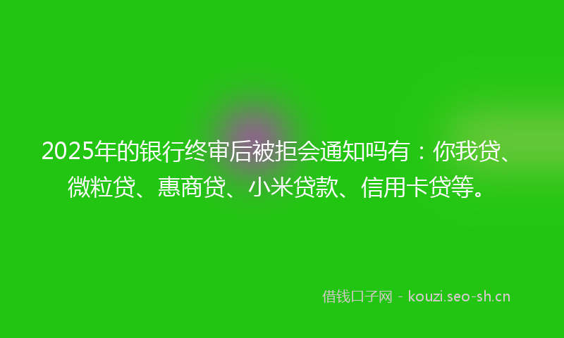 2025年的银行终审后被拒会通知吗有：你我贷、微粒贷、惠商贷、小米贷款、信用卡贷等。