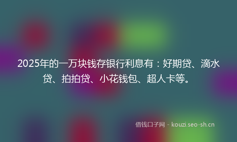 2025年的一万块钱存银行利息有：好期贷、滴水贷、拍拍贷、小花钱包、超人卡等。
