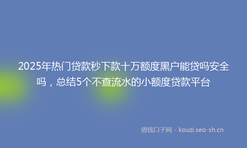 2025年热门贷款秒下款十万额度黑户能贷吗安全吗，总结5个不查流水的小额度贷款平台