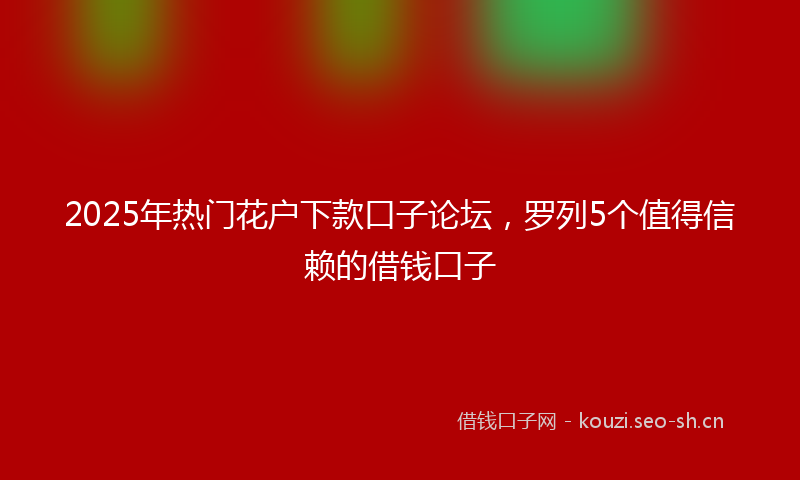 2025年热门花户下款口子论坛，罗列5个值得信赖的借钱口子