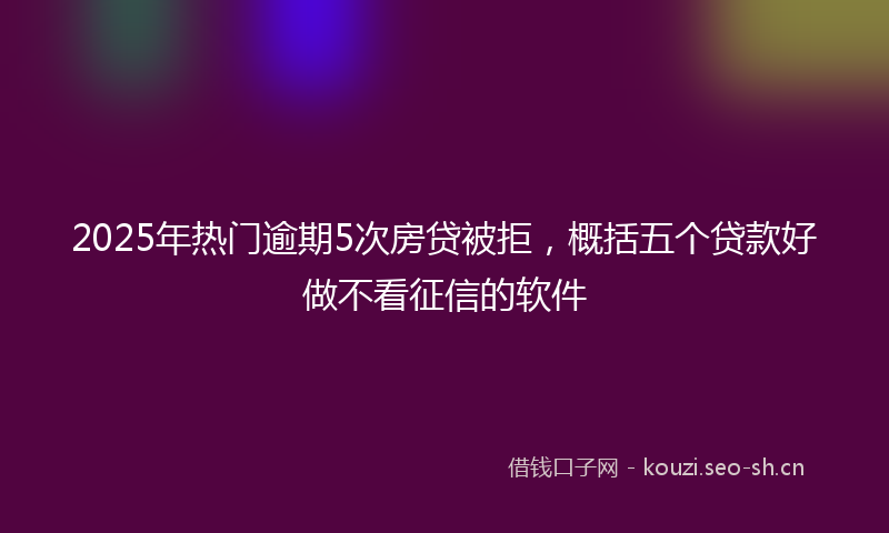 2025年热门逾期5次房贷被拒，概括五个贷款好做不看征信的软件
