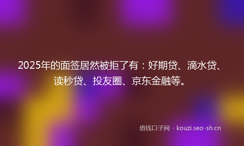 2025年的面签居然被拒了有：好期贷、滴水贷、读秒贷、投友圈、京东金融等。