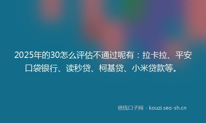 2025年的30怎么评估不通过呢有：拉卡拉、平安口袋银行、读秒贷、柯基贷、小米贷款等。