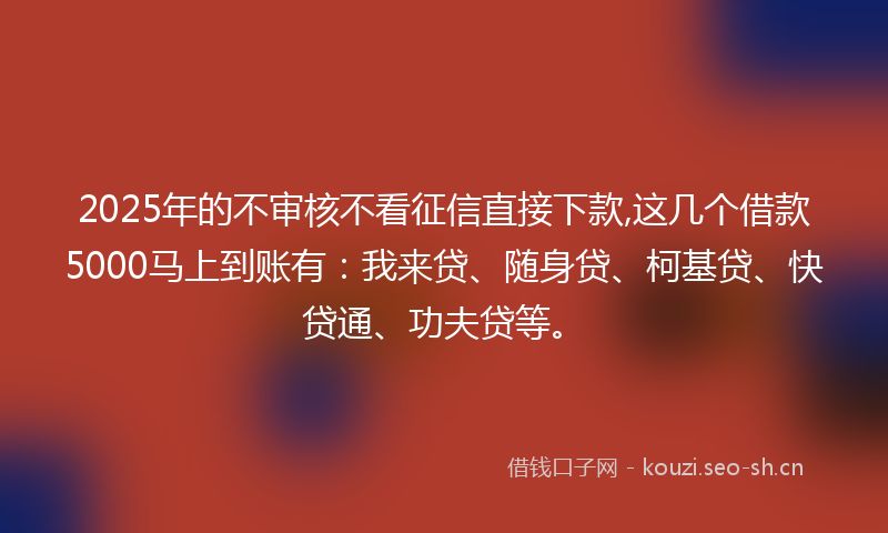2025年的不审核不看征信直接下款,这几个借款5000马上到账有：我来贷、随身贷、柯基贷、快贷通、功夫贷等。