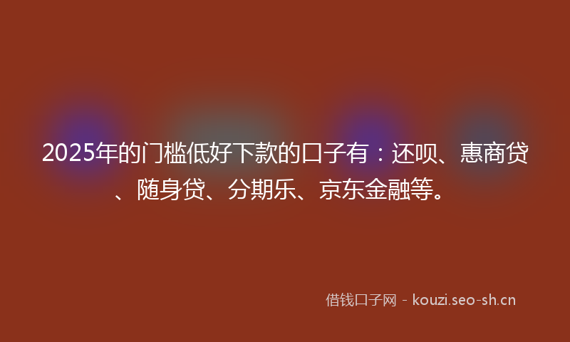 2025年的门槛低好下款的口子有：还呗、惠商贷、随身贷、分期乐、京东金融等。
