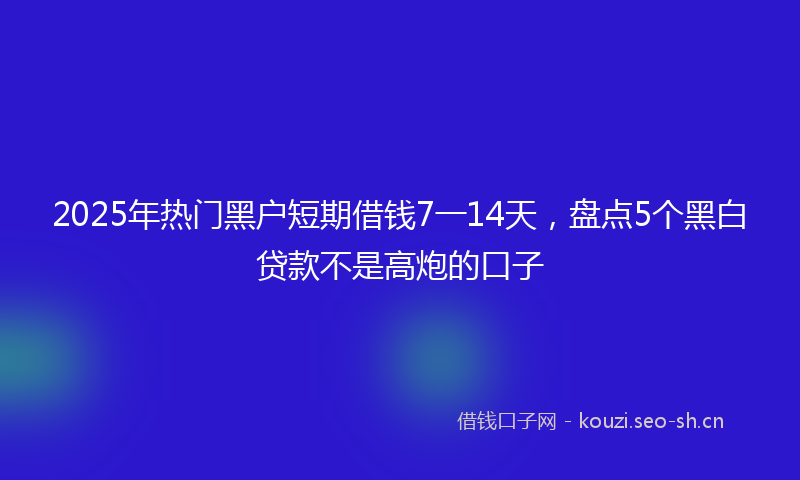 2025年热门黑户短期借钱7一14天,盘点5个黑白贷款不是高炮的口子