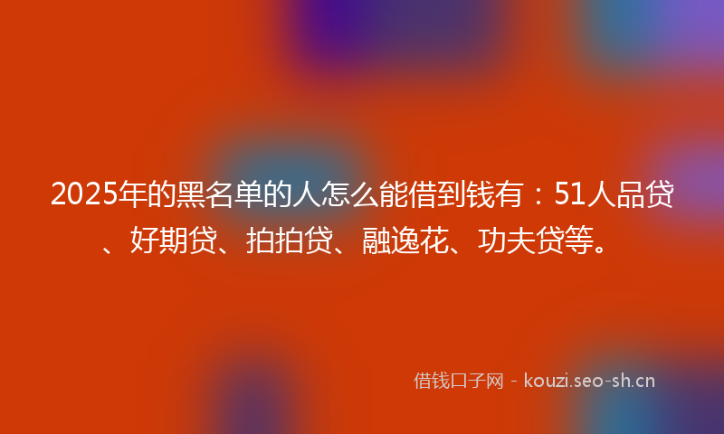 2025年的黑名单的人怎么能借到钱有：51人品贷、好期贷、拍拍贷、融逸花、功夫贷等。