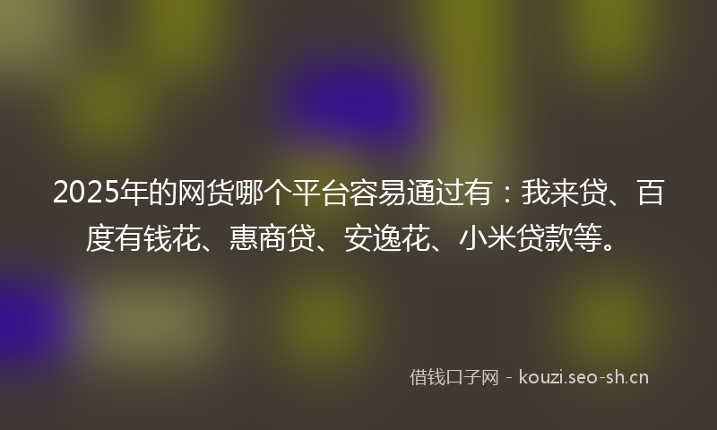 2025年的网货哪个平台容易通过有：我来贷、百度有钱花、惠商贷、安逸花、小米贷款等。