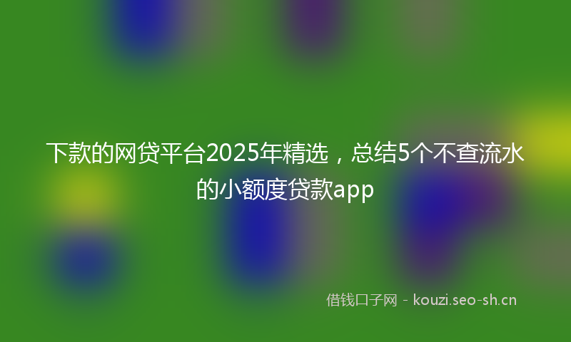下款的网贷平台2025年精选，总结5个不查流水的小额度贷款app
