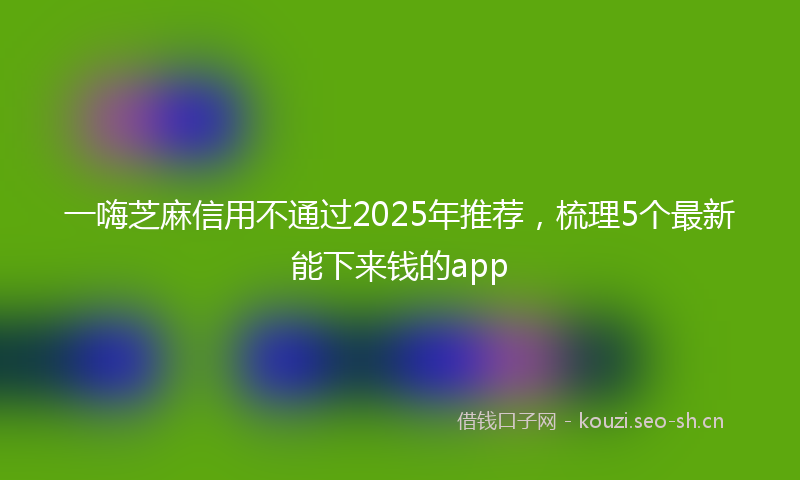 一嗨芝麻信用不通过2025年推荐，梳理5个最新能下来钱的app