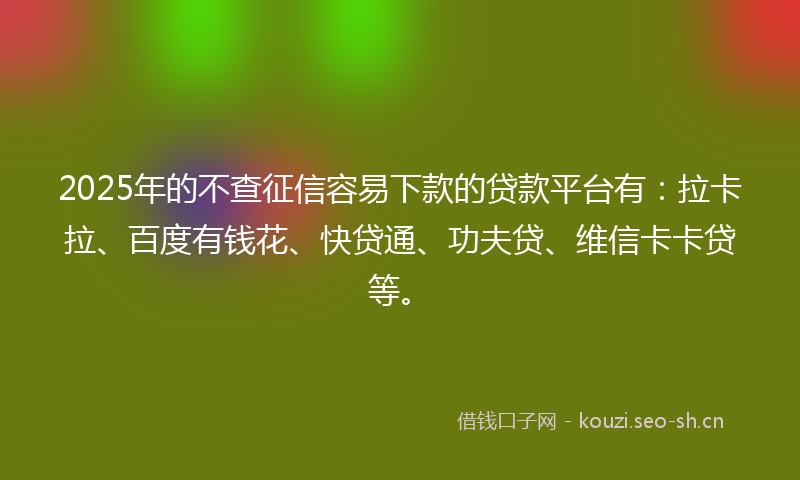 2025年的不查征信容易下款的贷款平台有：拉卡拉、百度有钱花、快贷通、功夫贷、维信卡卡贷等。