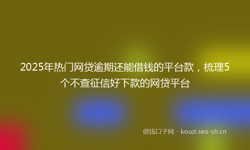 2025年热门网贷逾期还能借钱的平台款，梳理5个不查征信好下款的网贷平台
