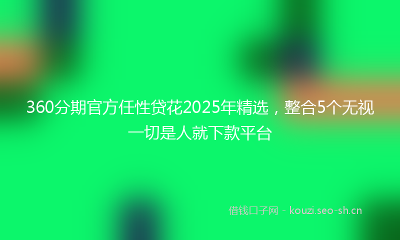 360分期官方任性贷花2025年精选,整合5个无视一切是人就下款平台