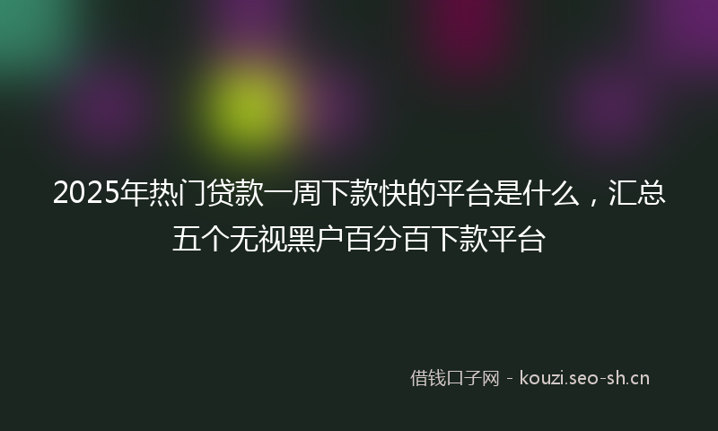 2025年热门贷款一周下款快的平台是什么，汇总五个无视黑户百分百下款平台