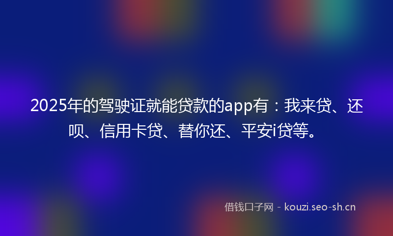 2025年的驾驶证就能贷款的app有：我来贷、还呗、信用卡贷、替你还、平安i贷等。